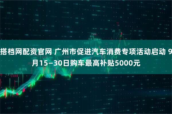 搭档网配资官网 广州市促进汽车消费专项活动启动 9月15—30日购车最高补贴5000元