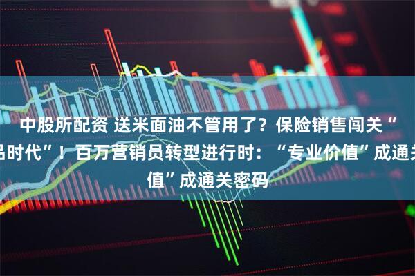 中股所配资 送米面油不管用了？保险销售闯关“后礼品时代”！百万营销员转型进行时：“专业价值”成通关密码