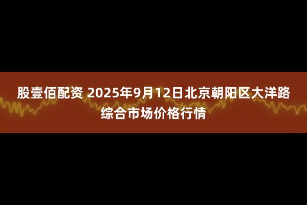 股壹佰配资 2025年9月12日北京朝阳区大洋路综合市场价格行情