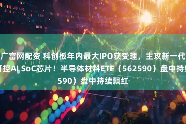 广富网配资 科创板年内最大IPO获受理，主攻新一代自主可控AI SoC芯片！半导体材料ETF（562590）盘中持续飘红