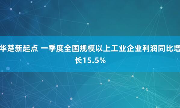 华楚新起点 一季度全国规模以上工业企业利润同比增长15.5%
